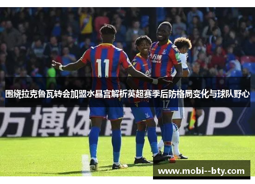 围绕拉克鲁瓦转会加盟水晶宫解析英超赛季后防格局变化与球队野心